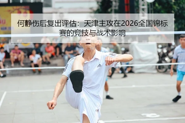 何静伤后复出评估：天津主攻在2026全国锦标赛的竞技与战术影响